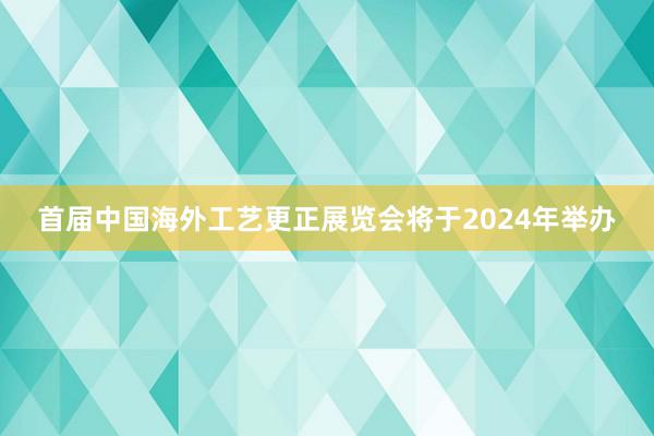 首届中国海外工艺更正展览会将于2024年举办